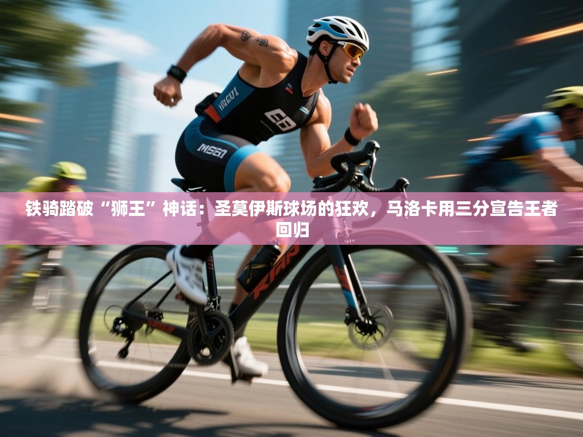 铁骑踏破“狮王”神话：圣莫伊斯球场的狂欢，马洛卡用三分宣告王者回归